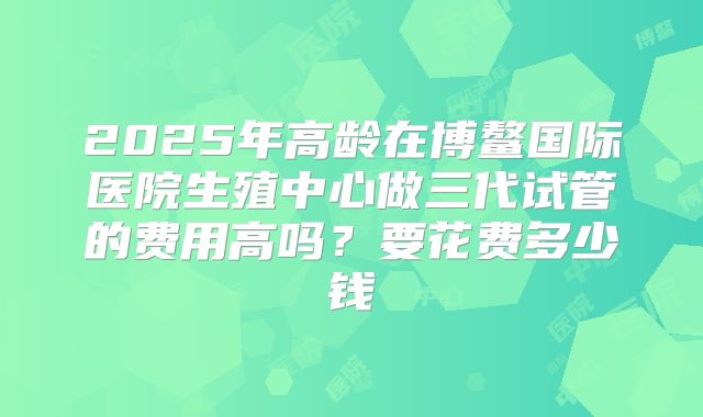 2025年高龄在博鳌国际医院生殖中心做三代试管的费用高吗?要花费多少钱