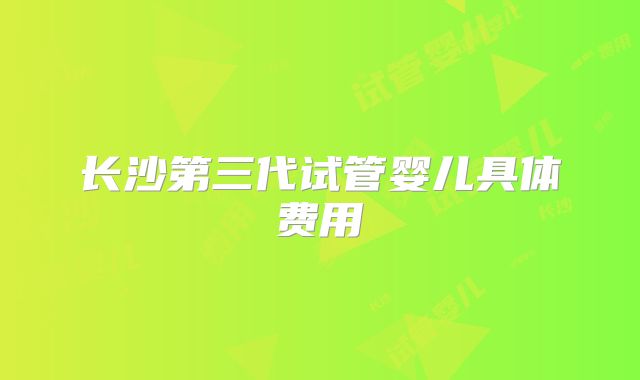 长沙第三代试管婴儿具体费用