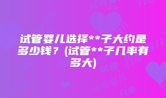试管婴儿选择**子大约是多少钱？(试管**子几率有多大)