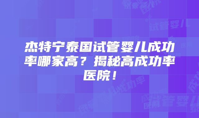 杰特宁泰国试管婴儿成功率哪家高?揭秘高成功率医院!