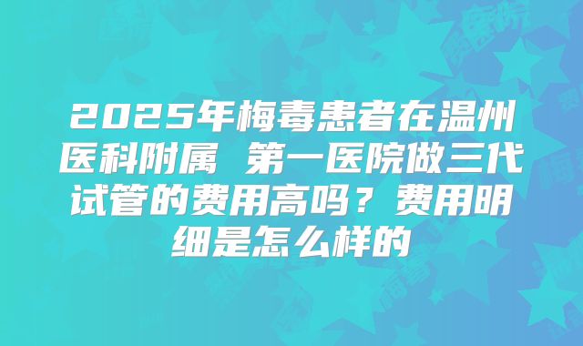 2025年梅毒患者在温州医科附属 第一医院做三代试管的费用高吗?费用明细是怎么样的