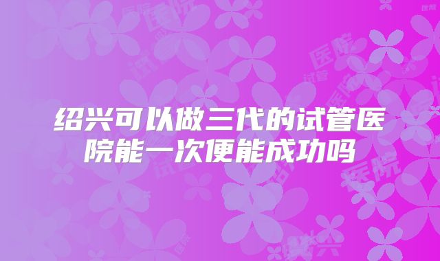绍兴可以做三代的试管医院能一次便能成功吗