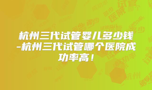 杭州三代试管婴儿多少钱-杭州三代试管哪个医院成功率高!