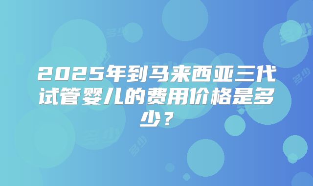 2025年到马来西亚三代试管婴儿的费用价格是多少?