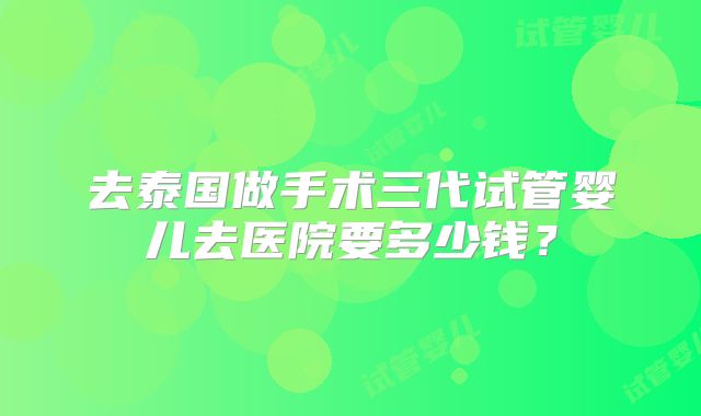 去泰国做手术三代试管婴儿去医院要多少钱？