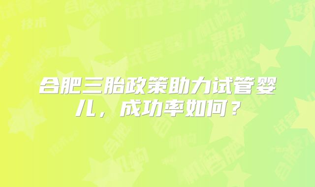 合肥三胎政策助力试管婴儿，成功率如何？