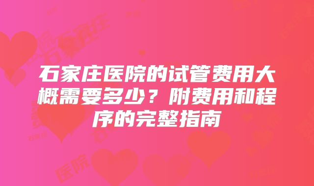 石家庄医院的试管费用大概需要多少？附费用和程序的完整指南
