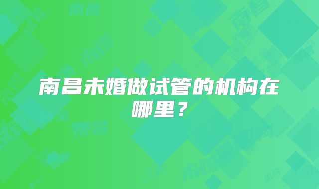 南昌未婚做试管的机构在哪里?