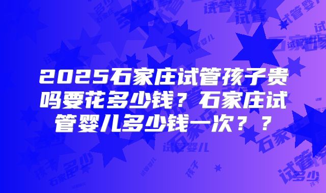 2025石家庄试管孩子贵吗要花多少钱？石家庄试管婴儿多少钱一次？？