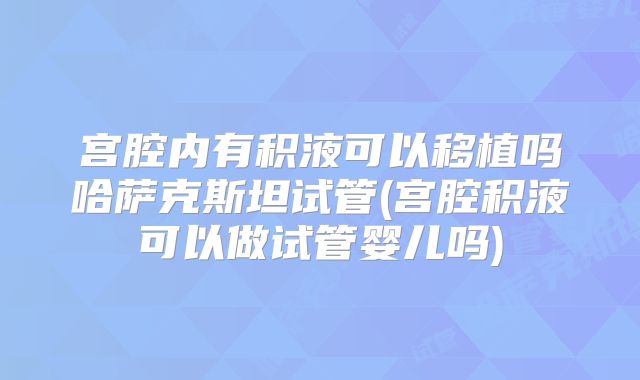 宫腔内有积液可以移植吗哈萨克斯坦试管(宫腔积液可以做试管婴儿吗)