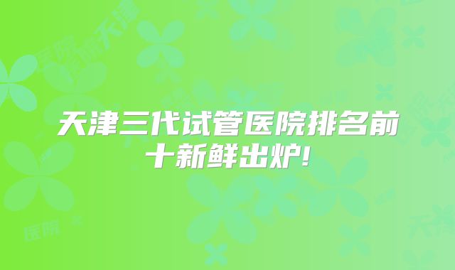 天津三代试管医院排名前十新鲜出炉!