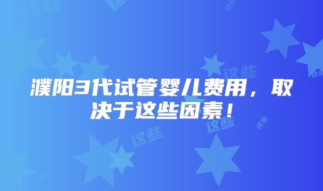 濮阳3代试管婴儿费用,取决于这些因素!