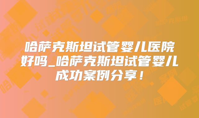 哈萨克斯坦试管婴儿医院好吗_哈萨克斯坦试管婴儿成功案例分享！