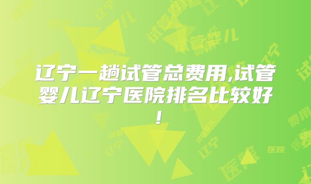 辽宁一趟试管总费用,试管婴儿辽宁医院排名比较好!