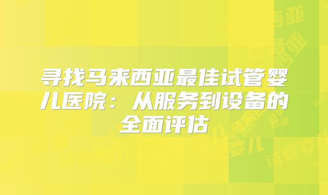 寻找马来西亚最佳试管婴儿医院：从服务到设备的全面评估