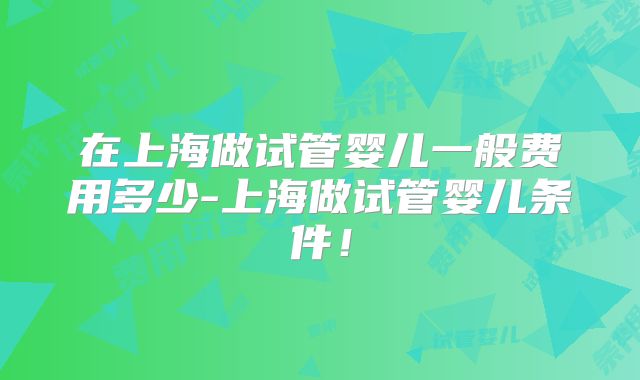 在上海做试管婴儿一般费用多少-上海做试管婴儿条件!