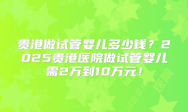 贵港做试管婴儿多少钱？2025贵港医院做试管婴儿需2万到10万元！