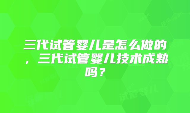 三代试管婴儿是怎么做的，三代试管婴儿技术成熟吗？