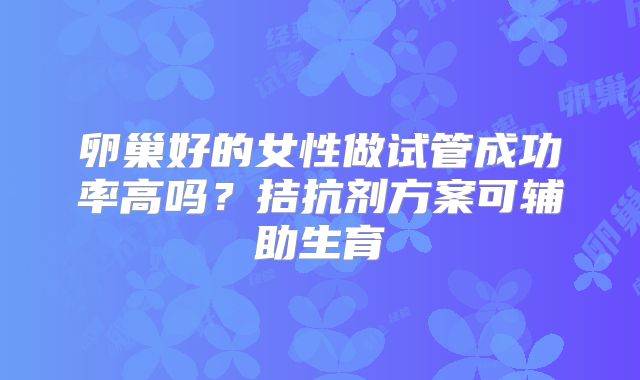 卵巢好的女性做试管成功率高吗?拮抗剂方案可辅助生育