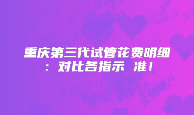重庆第三代试管花费明细：对比各指示 准！