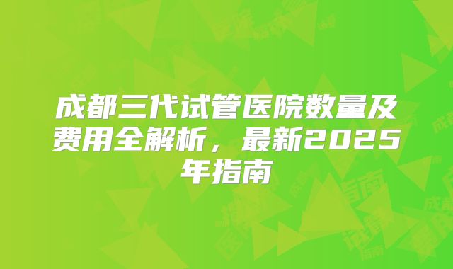 成都三代试管医院数量及费用全解析，最新2025年指南