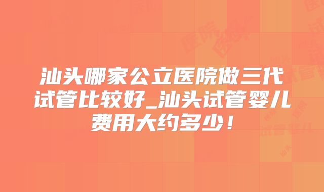 汕头哪家公立医院做三代试管比较好_汕头试管婴儿费用大约多少！