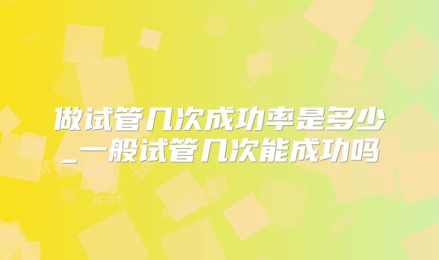 做试管几次成功率是多少_一般试管几次能成功吗