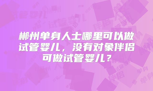郴州单身人士哪里可以做试管婴儿,没有对象伴侣可做试管婴儿?