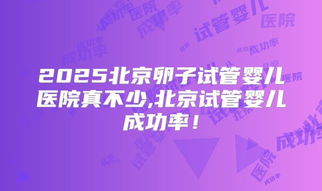 2025北京卵子试管婴儿医院真不少,北京试管婴儿成功率！