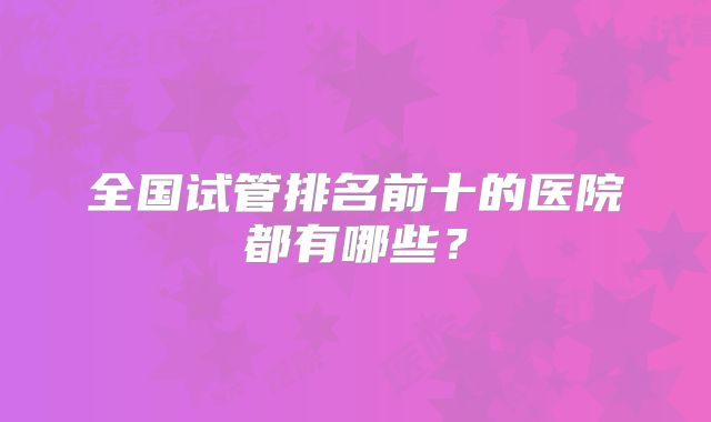 全国试管排名前十的医院都有哪些?