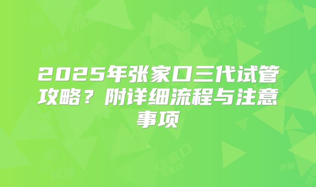 2025年张家口三代试管攻略?附详细流程与注意事项