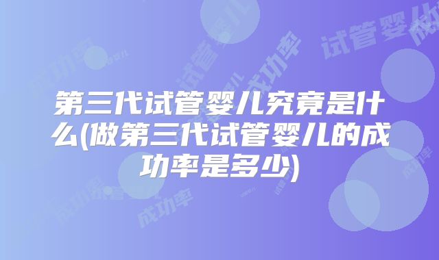 第三代试管婴儿究竟是什么(做第三代试管婴儿的成功率是多少)