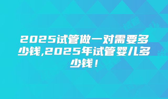 2025试管做一对需要多少钱,2025年试管婴儿多少钱！