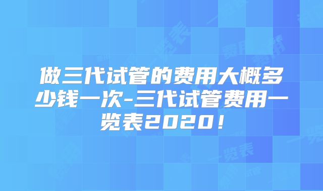 做三代试管的费用大概多少钱一次-三代试管费用一览表2020!
