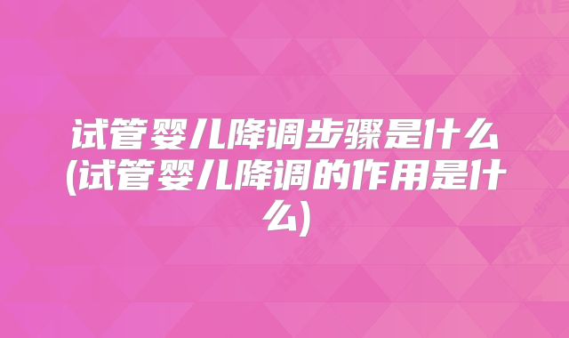 试管婴儿降调步骤是什么(试管婴儿降调的作用是什么)