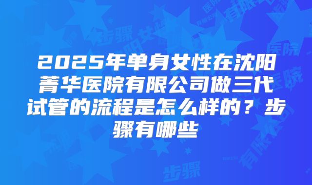 2025年单身女性在沈阳菁华医院有限公司做三代试管的流程是怎么样的？步骤有哪些