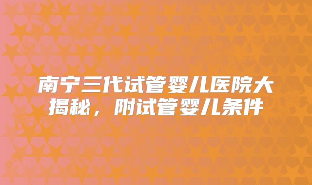 南宁三代试管婴儿医院大揭秘,附试管婴儿条件