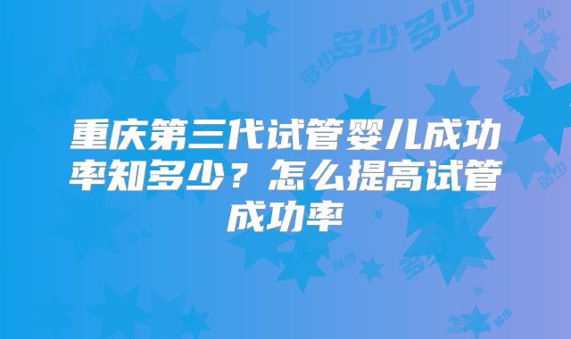 重庆第三代试管婴儿成功率知多少?怎么提高试管成功率