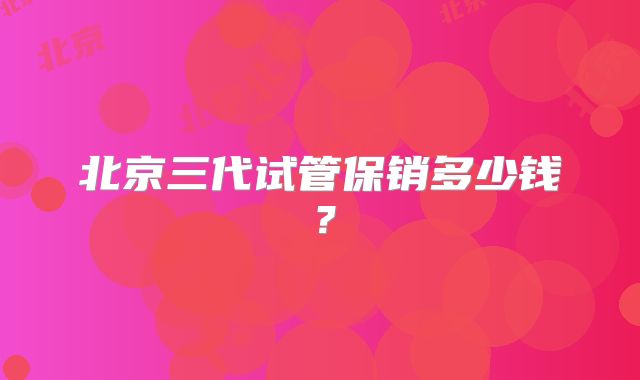 北京三代试管保销多少钱?
