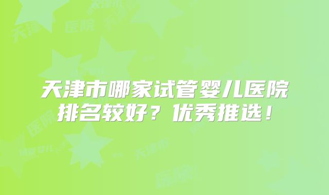 天津市哪家试管婴儿医院排名较好？优秀推选！