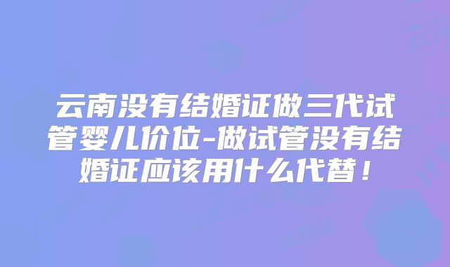云南没有结婚证做三代试管婴儿价位-做试管没有结婚证应该用什么代替！