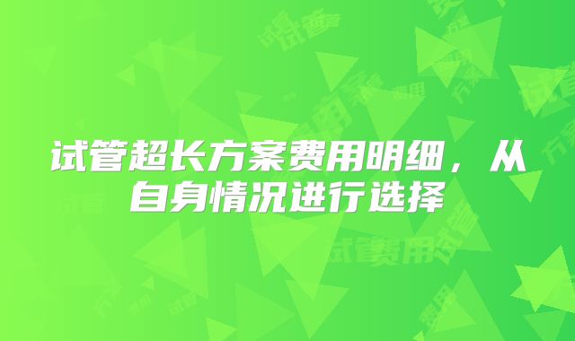 试管超长方案费用明细，从自身情况进行选择