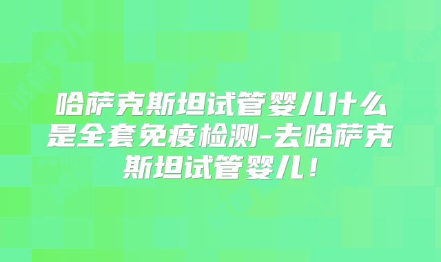 哈萨克斯坦试管婴儿什么是全套免疫检测-去哈萨克斯坦试管婴儿！