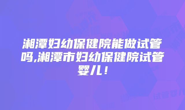 湘潭妇幼保健院能做试管吗,湘潭市妇幼保健院试管婴儿！