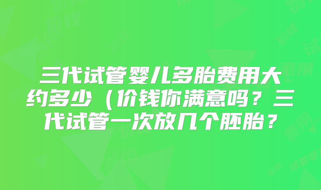 三代试管婴儿多胎费用大约多少(价钱你满意吗?三代试管一次放几个胚胎?