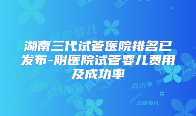 湖南三代试管医院排名已发布-附医院试管婴儿费用及成功率