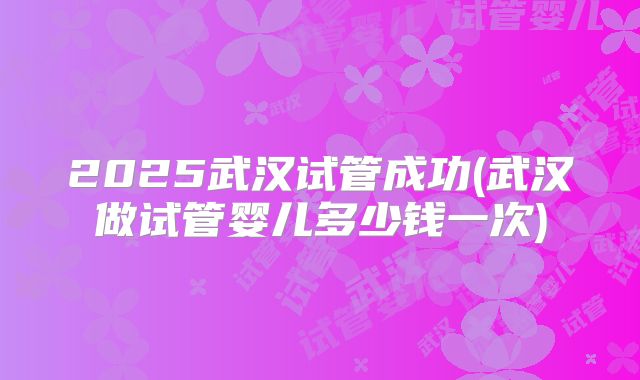 2025武汉试管成功(武汉做试管婴儿多少钱一次)