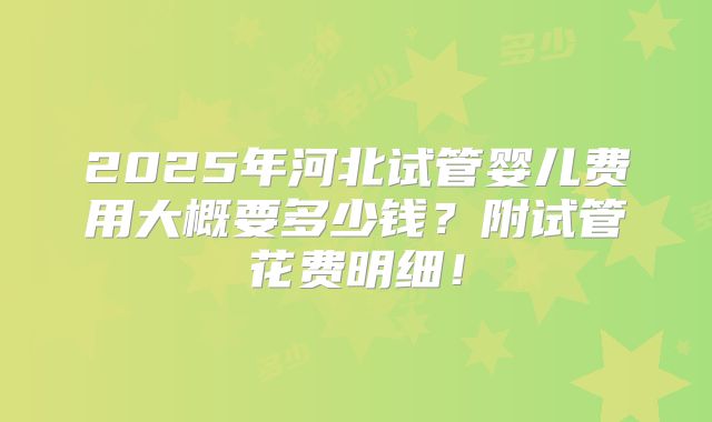 2025年河北试管婴儿费用大概要多少钱？附试管花费明细！