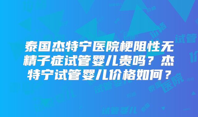 泰国杰特宁医院梗阻性无精子症试管婴儿贵吗?杰特宁试管婴儿价格如何?