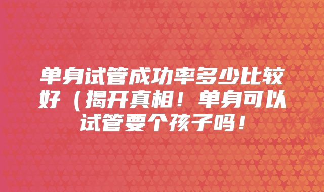 单身试管成功率多少比较好(揭开真相!单身可以试管要个孩子吗!